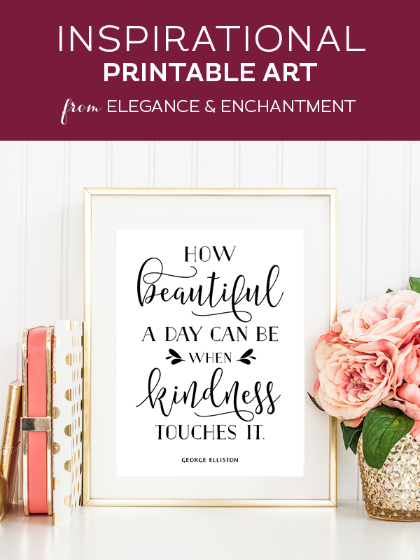 Your weekly dose of free printable inspiration from Elegance and Enchantment! // “How beautiful a day can be when kindness touches it.” - George Elliston // Simply print, trim and frame this quote for an easy, last minute gift or use it to update the artwork in your home, church, classroom or office.