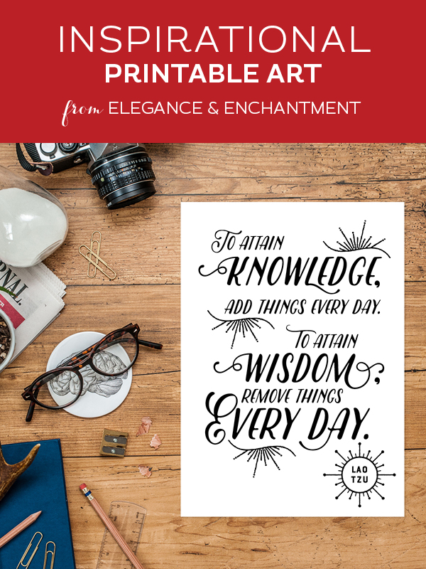 Your weekly dose of free printable inspiration from Elegance and Enchantment! // “To attain knowledge, add things every day. To attain wisdom, remove things every day.” Lao Tzu // Simply print, trim and frame this quote for an easy, last minute gift or use it to update the artwork in your home, church, classroom or office.