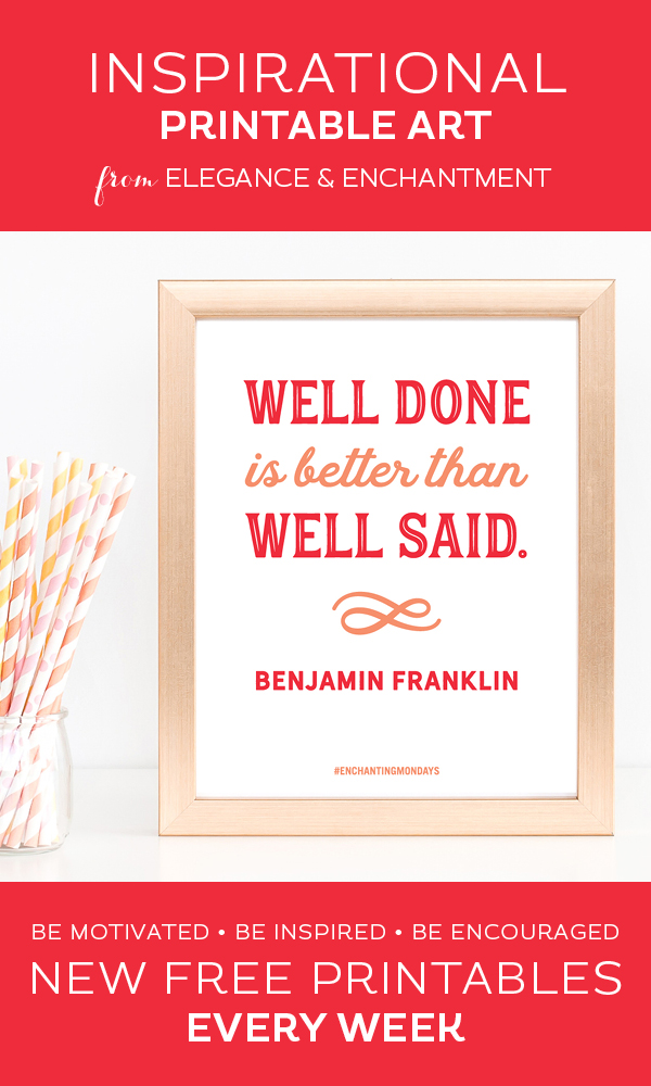 Your weekly free printable inspirational quote from Elegance and Enchantment! // "Well Done Is Better Than Well Said."- Benjamin Franklin // Simply print, trim and frame this quote for an easy, last minute gift or use it to update the artwork in your home, church, classroom or office. #enchantingmondays